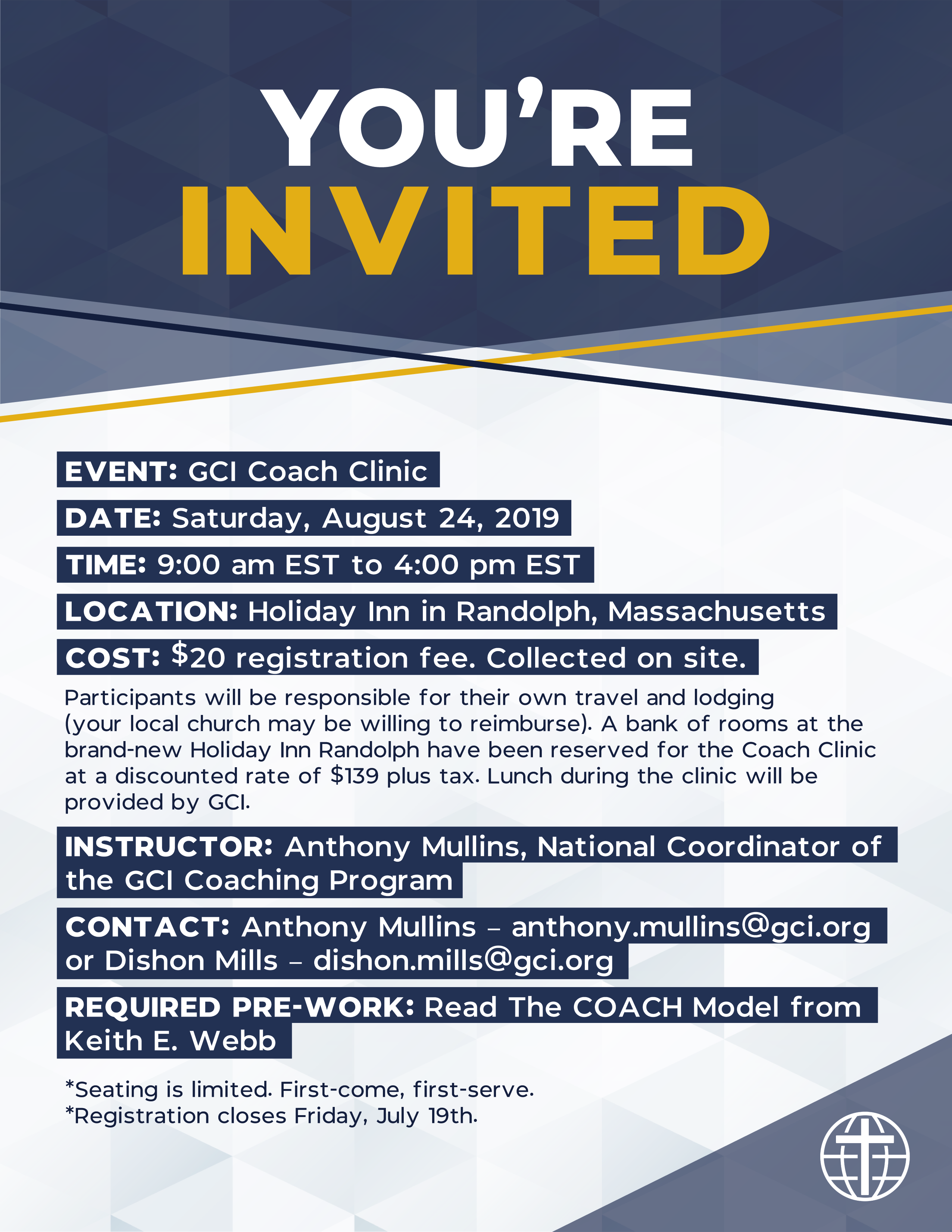 YOU'RE INVITED EVENT: GCI Coach Clinic DATE: Saturday, August 24, 2019 TIME: 9:00 am EST to 4:00 pm EST LOCATION: Holiday Inn in Randolph, Massachusetts COST: $20 registration fee. Collected on site. Participants will be responsible for their own travel and lodging (your local church may be willing to reimburse). A bank of rooms at the brand-new Holiday Inn Randolph have been reserved for the Coach Clinic at a discounted rate of $139 plus tax. Lunch during the clinic will be provided by GCI. INSTRUCTOR: Anthony Mullins, National Coordinator of the GCI Coaching Program CONTACT: Anthony Mullins – anthony.mullins@gci.org or Dishon Mills – dishon.mills@gci.org REQUIRED PRE-WORK: Read The COACH Model from Keith E. Webb *Seating is limited. First-come, first-serve. *Registration closes Friday, July 19th.